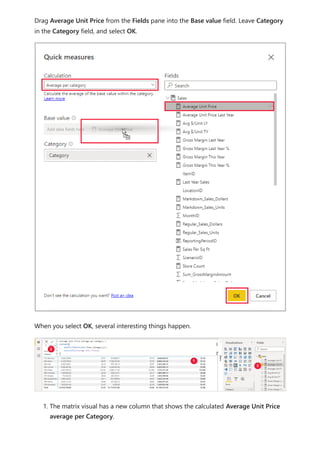 Drag Average Unit Price from the Fields pane into the Base value field. Leave Category
in the Category field, and select OK.
When you select OK, several interesting things happen.
1. The matrix visual has a new column that shows the calculated Average Unit Price
average per Category.
 
