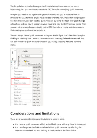 The formula bar not only shows you the formula behind the measure, but more
importantly, lets you see how to create the DAX formulas underlying quick measures.
Imagine you need to do a year-over-year calculation, but you're not sure how to
structure the DAX formula, or you have no idea where to start. Instead of banging your
head on the desk, you can create a quick measure by using the Year-over-year change
calculation, and see how it appears in your visual and how the DAX formula works. Then
you can either make changes directly to the DAX formula, or create a similar measure
that meets your needs and expectations.
You can always delete quick measures from your model if you don't like them by right-
clicking or selecting the ... next to the measure and selecting Delete from model. You
can also rename a quick measure whatever you like by selecting Rename from the
menu.
There are a few considerations and limitations to keep in mind.
You can use quick measures added to the Fields pane with any visual in the report.
You can always see the DAX associated with a quick measure by selecting the
measure in the Fields list and looking at the formula in the formula bar.
Considerations and limitations
 