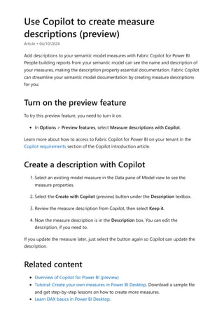 Use Copilot to create measure
descriptions (preview)
Article • 04/10/2024
Add descriptions to your semantic model measures with Fabric Copilot for Power BI.
People building reports from your semantic model can see the name and description of
your measures, making the description property essential documentation. Fabric Copilot
can streamline your semantic model documentation by creating measure descriptions
for you.
To try this preview feature, you need to turn it on.
In Options > Preview features, select Measure descriptions with Copilot.
Learn more about how to access to Fabric Copilot for Power BI on your tenant in the
Copilot requirements section of the Copilot introduction article.
1. Select an existing model measure in the Data pane of Model view to see the
measure properties.
2. Select the Create with Copilot (preview) button under the Description textbox.
3. Review the measure description from Copilot, then select Keep it.
4. Now the measure description is in the Description box. You can edit the
description, if you need to.
If you update the measure later, just select the button again so Copilot can update the
description.
Overview of Copilot for Power BI (preview)
Tutorial: Create your own measures in Power BI Desktop. Download a sample file
and get step-by-step lessons on how to create more measures.
Learn DAX basics in Power BI Desktop.
Turn on the preview feature
Create a description with Copilot
Related content
 