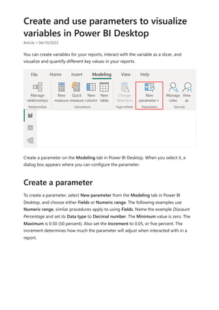 Create and use parameters to visualize
variables in Power BI Desktop
Article • 04/10/2023
You can create variables for your reports, interact with the variable as a slicer, and
visualize and quantify different key values in your reports.
Create a parameter on the Modeling tab in Power BI Desktop. When you select it, a
dialog box appears where you can configure the parameter.
To create a parameter, select New parameter from the Modeling tab in Power BI
Desktop, and choose either Fields or Numeric range. The following examples use
Numeric range, similar procedures apply to using Fields. Name the example Discount
Percentage and set its Data type to Decimal number. The Minimum value is zero. The
Maximum is 0.50 (50 percent). Also set the Increment to 0.05, or five percent. The
increment determines how much the parameter will adjust when interacted with in a
report.
Create a parameter
 