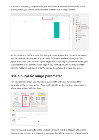 In addition to creating the parameter, you also create a measure automatically in this
process, which you can use to visualize the current value of the parameter.
It's important and useful to note that after you create a parameter, both the parameter
and the measure become part of your model. So, they're available throughout the
report and can be used on other report pages. And, since they're part of the model, you
can delete the slicer from the report page. If you want it back, choose the parameter
from the Fields list and drag it onto the canvas, then change the visual to a slicer.
This next example shows you how to use a parameter with data. You created the
parameter in the previous section. Now you'll put it to use by creating a new measure
whose value adjusts with the slider.
The new measure is going to be the total sales amount, with the discount rate applied.
You can create complex and interesting measures that let the consumers of your reports
Use a numeric range parameter
 