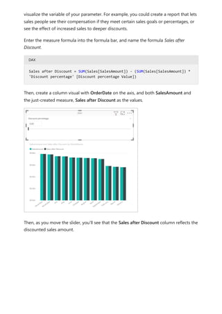 visualize the variable of your parameter. For example, you could create a report that lets
sales people see their compensation if they meet certain sales goals or percentages, or
see the effect of increased sales to deeper discounts.
Enter the measure formula into the formula bar, and name the formula Sales after
Discount.
DAX
Then, create a column visual with OrderDate on the axis, and both SalesAmount and
the just-created measure, Sales after Discount as the values.
Then, as you move the slider, you'll see that the Sales after Discount column reflects the
discounted sales amount.
Sales after Discount = SUM(Sales[SalesAmount]) - (SUM(Sales[SalesAmount]) *
'Discount percentage' [Discount percentage Value])
 