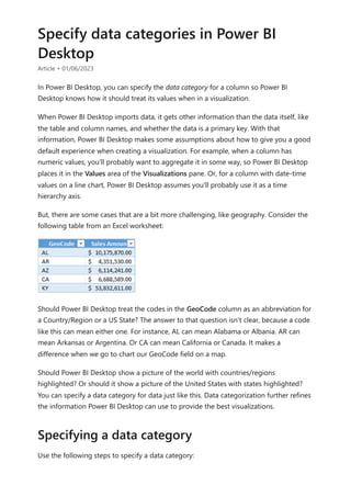 Specify data categories in Power BI
Desktop
Article • 01/06/2023
In Power BI Desktop, you can specify the data category for a column so Power BI
Desktop knows how it should treat its values when in a visualization.
When Power BI Desktop imports data, it gets other information than the data itself, like
the table and column names, and whether the data is a primary key. With that
information, Power BI Desktop makes some assumptions about how to give you a good
default experience when creating a visualization. For example, when a column has
numeric values, you'll probably want to aggregate it in some way, so Power BI Desktop
places it in the Values area of the Visualizations pane. Or, for a column with date-time
values on a line chart, Power BI Desktop assumes you'll probably use it as a time
hierarchy axis.
But, there are some cases that are a bit more challenging, like geography. Consider the
following table from an Excel worksheet:
Should Power BI Desktop treat the codes in the GeoCode column as an abbreviation for
a Country/Region or a US State? The answer to that question isn't clear, because a code
like this can mean either one. For instance, AL can mean Alabama or Albania. AR can
mean Arkansas or Argentina. Or CA can mean California or Canada. It makes a
difference when we go to chart our GeoCode field on a map.
Should Power BI Desktop show a picture of the world with countries/regions
highlighted? Or should it show a picture of the United States with states highlighted?
You can specify a data category for data just like this. Data categorization further refines
the information Power BI Desktop can use to provide the best visualizations.
Use the following steps to specify a data category:
Specifying a data category
 