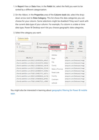 1. In Report View or Data View, in the Fields list, select the field you want to be
sorted by a different categorization.
2. On the ribbon, in the Properties area of the Column tools tab, select the drop-
down arrow next to Data Category. This list shows the data categories you can
choose for your column. Some selections might be disabled if they won't work with
the current data type of your column. For example, if a column is a date or time
data type, Power BI Desktop won't let you choose geographic data categories.
3. Select the category you want.
You might also be interested in learning about geographic filtering for Power BI mobile
apps.
 