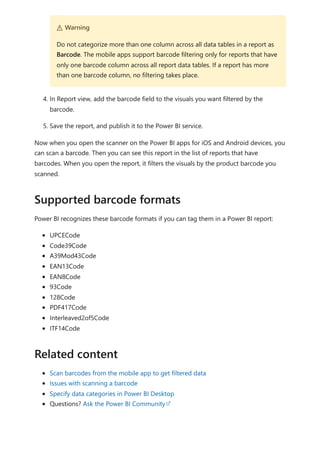 4. In Report view, add the barcode field to the visuals you want filtered by the
barcode.
5. Save the report, and publish it to the Power BI service.
Now when you open the scanner on the Power BI apps for iOS and Android devices, you
can scan a barcode. Then you can see this report in the list of reports that have
barcodes. When you open the report, it filters the visuals by the product barcode you
scanned.
Power BI recognizes these barcode formats if you can tag them in a Power BI report:
UPCECode
Code39Code
A39Mod43Code
EAN13Code
EAN8Code
93Code
128Code
PDF417Code
Interleaved2of5Code
ITF14Code
Scan barcodes from the mobile app to get filtered data
Issues with scanning a barcode
Specify data categories in Power BI Desktop
Questions? Ask the Power BI Community
２ Warning
Do not categorize more than one column across all data tables in a report as
Barcode. The mobile apps support barcode filtering only for reports that have
only one barcode column across all report data tables. If a report has more
than one barcode column, no filtering takes place.
Supported barcode formats
Related content
 