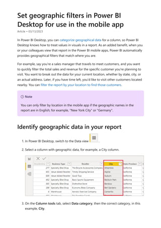 Set geographic filters in Power BI
Desktop for use in the mobile app
Article • 03/13/2023
In Power BI Desktop, you can categorize geographical data for a column, so Power BI
Desktop knows how to treat values in visuals in a report. As an added benefit, when you
or your colleagues view that report in the Power BI mobile apps, Power BI automatically
provides geographical filters that match where you are.
For example, say you're a sales manager that travels to meet customers, and you want
to quickly filter the total sales and revenue for the specific customer you're planning to
visit. You want to break out the data for your current location, whether by state, city, or
an actual address. Later, if you have time left, you'd like to visit other customers located
nearby. You can filter the report by your location to find those customers.
1. In Power BI Desktop, switch to the Data view .
2. Select a column with geographic data, for example, a City column.
3. On the Column tools tab, select Data category, then the correct category, in this
example, City.
７ Note
You can only filter by location in the mobile app if the geographic names in the
report are in English; for example, "New York City" or "Germany".
Identify geographic data in your report
 