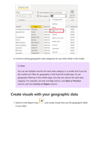 4. Continue setting geographic data categories for any other fields in the model.
1. Switch to the Report view, and create visuals that use the geographic fields
in your data.
７ Note
You can set multiple columns for each data category in a model, but if you do,
the model can't filter for geography in the Power BI mobile app. To use
geographic filtering in the mobile apps, set only one column for each data
category. For example, set only one City column, one State or Province
column, and one Country or Region column.
Create visuals with your geographic data
 