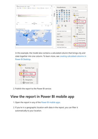 In this example, the model also contains a calculated column that brings city and
state together into one column. To learn more, see creating calculated columns in
Power BI Desktop.
2. Publish the report to the Power BI service.
1. Open the report in any of the Power BI mobile apps.
2. If you're in a geographic location with data in the report, you can filter it
automatically to your location.
View the report in Power BI mobile app
 