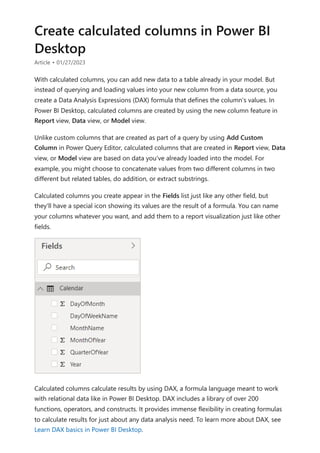 Create calculated columns in Power BI
Desktop
Article • 01/27/2023
With calculated columns, you can add new data to a table already in your model. But
instead of querying and loading values into your new column from a data source, you
create a Data Analysis Expressions (DAX) formula that defines the column's values. In
Power BI Desktop, calculated columns are created by using the new column feature in
Report view, Data view, or Model view.
Unlike custom columns that are created as part of a query by using Add Custom
Column in Power Query Editor, calculated columns that are created in Report view, Data
view, or Model view are based on data you've already loaded into the model. For
example, you might choose to concatenate values from two different columns in two
different but related tables, do addition, or extract substrings.
Calculated columns you create appear in the Fields list just like any other field, but
they'll have a special icon showing its values are the result of a formula. You can name
your columns whatever you want, and add them to a report visualization just like other
fields.
Calculated columns calculate results by using DAX, a formula language meant to work
with relational data like in Power BI Desktop. DAX includes a library of over 200
functions, operators, and constructs. It provides immense flexibility in creating formulas
to calculate results for just about any data analysis need. To learn more about DAX, see
Learn DAX basics in Power BI Desktop.
 