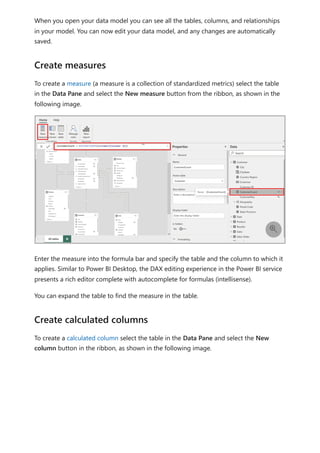 When you open your data model you can see all the tables, columns, and relationships
in your model. You can now edit your data model, and any changes are automatically
saved.
To create a measure (a measure is a collection of standardized metrics) select the table
in the Data Pane and select the New measure button from the ribbon, as shown in the
following image.
Enter the measure into the formula bar and specify the table and the column to which it
applies. Similar to Power BI Desktop, the DAX editing experience in the Power BI service
presents a rich editor complete with autocomplete for formulas (intellisense).
You can expand the table to find the measure in the table.
To create a calculated column select the table in the Data Pane and select the New
column button in the ribbon, as shown in the following image.
Create measures

Create calculated columns
 