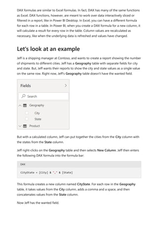 DAX formulas are similar to Excel formulas. In fact, DAX has many of the same functions
as Excel. DAX functions, however, are meant to work over data interactively sliced or
filtered in a report, like in Power BI Desktop. In Excel, you can have a different formula
for each row in a table. In Power BI, when you create a DAX formula for a new column, it
will calculate a result for every row in the table. Column values are recalculated as
necessary, like when the underlying data is refreshed and values have changed.
Jeff is a shipping manager at Contoso, and wants to create a report showing the number
of shipments to different cities. Jeff has a Geography table with separate fields for city
and state. But, Jeff wants their reports to show the city and state values as a single value
on the same row. Right now, Jeff's Geography table doesn't have the wanted field.
But with a calculated column, Jeff can put together the cities from the City column with
the states from the State column.
Jeff right-clicks on the Geography table and then selects New Column. Jeff then enters
the following DAX formula into the formula bar:
DAX
This formula creates a new column named CityState. For each row in the Geography
table, it takes values from the City column, adds a comma and a space, and then
concatenates values from the State column.
Now Jeff has the wanted field.
Let's look at an example
CityState = [City] & "," & [State]
 