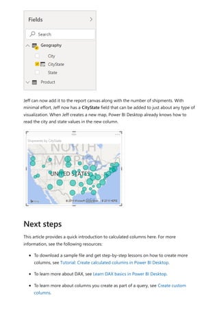Jeff can now add it to the report canvas along with the number of shipments. With
minimal effort, Jeff now has a CityState field that can be added to just about any type of
visualization. When Jeff creates a new map, Power BI Desktop already knows how to
read the city and state values in the new column.
This article provides a quick introduction to calculated columns here. For more
information, see the following resources:
To download a sample file and get step-by-step lessons on how to create more
columns, see Tutorial: Create calculated columns in Power BI Desktop.
To learn more about DAX, see Learn DAX basics in Power BI Desktop.
To learn more about columns you create as part of a query, see Create custom
columns.
Next steps
 