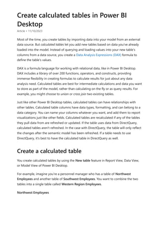 Create calculated tables in Power BI
Desktop
Article • 11/10/2023
Most of the time, you create tables by importing data into your model from an external
data source. But calculated tables let you add new tables based on data you've already
loaded into the model. Instead of querying and loading values into your new table's
columns from a data source, you create a Data Analysis Expressions (DAX) formula to
define the table's values.
DAX is a formula language for working with relational data, like in Power BI Desktop.
DAX includes a library of over 200 functions, operators, and constructs, providing
immense flexibility in creating formulas to calculate results for just about any data
analysis need. Calculated tables are best for intermediate calculations and data you want
to store as part of the model, rather than calculating on the fly or as query results. For
example, you might choose to union or cross join two existing tables.
Just like other Power BI Desktop tables, calculated tables can have relationships with
other tables. Calculated table columns have data types, formatting, and can belong to a
data category. You can name your columns whatever you want, and add them to report
visualizations just like other fields. Calculated tables are recalculated if any of the tables
they pull data from are refreshed or updated. If the table uses data from DirectQuery,
calculated tables aren't refreshed. In the case with DirectQuery, the table will only reflect
the changes after the semantic model has been refreshed. If a table needs to use
DirectQuery, it's best to have the calculated table in DirectQuery as well.
You create calculated tables by using the New table feature in Report View, Data View,
or Model View of Power BI Desktop.
For example, imagine you're a personnel manager who has a table of Northwest
Employees and another table of Southwest Employees. You want to combine the two
tables into a single table called Western Region Employees.
Northwest Employees
Create a calculated table
 