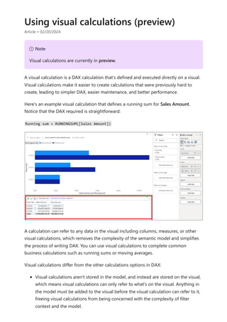 Using visual calculations (preview)
Article • 02/20/2024
A visual calculation is a DAX calculation that's defined and executed directly on a visual.
Visual calculations make it easier to create calculations that were previously hard to
create, leading to simpler DAX, easier maintenance, and better performance.
Here's an example visual calculation that defines a running sum for Sales Amount.
Notice that the DAX required is straightforward:
Running sum = RUNNINGSUM([Sales Amount])
A calculation can refer to any data in the visual including columns, measures, or other
visual calculations, which removes the complexity of the semantic model and simplifies
the process of writing DAX. You can use visual calculations to complete common
business calculations such as running sums or moving averages.
Visual calculations differ from the other calculations options in DAX:
Visual calculations aren't stored in the model, and instead are stored on the visual,
which means visual calculations can only refer to what's on the visual. Anything in
the model must be added to the visual before the visual calculation can refer to it,
freeing visual calculations from being concerned with the complexity of filter
context and the model.
７ Note
Visual calculations are currently in preview.
 
