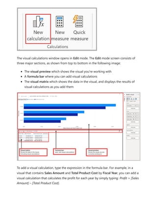 The visual calculations window opens in Edit mode. The Edit mode screen consists of
three major sections, as shown from top to bottom in the following image:
The visual preview which shows the visual you're working with
A formula bar where you can add visual calculations
The visual matrix which shows the data in the visual, and displays the results of
visual calculations as you add them
To add a visual calculation, type the expression in the formula bar. For example, in a
visual that contains Sales Amount and Total Product Cost by Fiscal Year, you can add a
visual calculation that calculates the profit for each year by simply typing: Profit = [Sales
Amount] – [Total Product Cost].
 