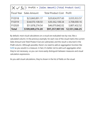 By default, most visual calculations on a visual are evaluated row-by-row, like a
calculated column. In the previous example, for each row of the visual matrix the current
Sales Amount and Total Product Cost are subtracted, and the result is returned in the
Profit column. Although possible, there's no need to add an aggregation function like
SUM as you would in a measure. In fact, it's better not to add such aggregates when
they're not necessary, so you can more easily distinguish between measures and visual
calculation expressions.
As you add visual calculations, they're shown in the list of fields on the visual:
 