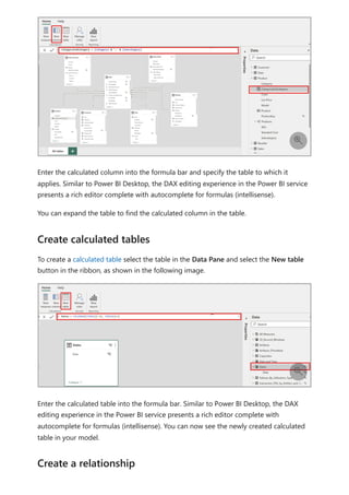 Enter the calculated column into the formula bar and specify the table to which it
applies. Similar to Power BI Desktop, the DAX editing experience in the Power BI service
presents a rich editor complete with autocomplete for formulas (intellisense).
You can expand the table to find the calculated column in the table.
To create a calculated table select the table in the Data Pane and select the New table
button in the ribbon, as shown in the following image.
Enter the calculated table into the formula bar. Similar to Power BI Desktop, the DAX
editing experience in the Power BI service presents a rich editor complete with
autocomplete for formulas (intellisense). You can now see the newly created calculated
table in your model.

Create calculated tables

Create a relationship
 