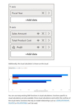 Additionally, the visual calculation is shown on the visual:
You can use many existing DAX functions in visual calculations. Functions specific to
visual calculations are also available. Since visual calculations work within the confines of
the visual matrix, functions that rely on model relationships such as USERELATIONSHIP,
RELATED or RELATEDTABLE can't be used.
 