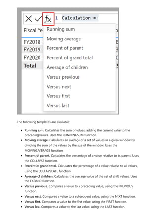 The following templates are available:
Running sum. Calculates the sum of values, adding the current value to the
preceding values. Uses the RUNNINGSUM function.
Moving average. Calculates an average of a set of values in a given window by
dividing the sum of the values by the size of the window. Uses the
MOVINGAVERAGE function.
Percent of parent. Calculates the percentage of a value relative to its parent. Uses
the COLLAPSE function.
Percent of grand total. Calculates the percentage of a value relative to all values,
using the COLLAPSEALL function.
Average of children. Calculates the average value of the set of child values. Uses
the EXPAND function.
Versus previous. Compares a value to a preceding value, using the PREVIOUS
function.
Versus next. Compares a value to a subsequent value, using the NEXT function.
Versus first. Compares a value to the first value, using the FIRST function.
Versus last. Compares a value to the last value, using the LAST function.
 