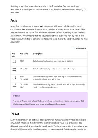 Selecting a template inserts the template in the formula bar. You can use these
templates as starting points. You can also add your own expressions without relying on
templates.
Many functions have an optional Axis parameter, which can only be used in visual
calculations. Axis influences how the visual calculation traverses the visual matrix. The
Axis parameter is set to the first axis in the visual by default. For many visuals the first
axis is ROWS, which means that the visual calculation is evaluated row-by-row in the
visual matrix, from top to bottom. The following table shows the valid values for the Axis
parameter:
Axis
icon
Axis name Description
ROWS Calculates vertically across rows from top to bottom.
COLUMNS Calculates horizontally across columns from left to right.
ROWS
COLUMNS
Calculates vertically across rows from top to bottom, continuing
column by column from left to right.
COLUMNS
ROWS
Calculates horizontally across columns from left to right, continuing
row by row from top to bottom.
Many functions have an optional Reset parameter that is available in visual calculations
only. Reset influences if and when the function resets its value to 0 or switches to a
different scope while traversing the visual matrix. The Reset parameter is set to None by
default, which means the visual calculation is never restarted. Reset expects there to be
Axis
ﾉ Expand table
７ Note
You can only use axis values that are available in the visual you're working on. Not
all visuals provide all axes, and some visuals provide no axes.
Reset
 