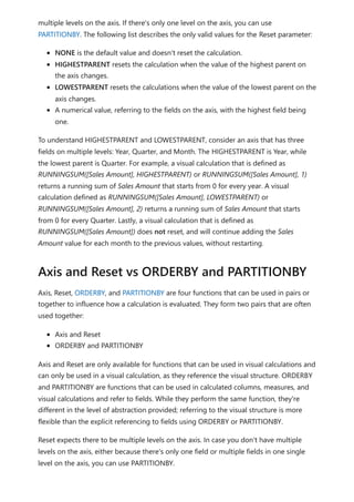 multiple levels on the axis. If there's only one level on the axis, you can use
PARTITIONBY. The following list describes the only valid values for the Reset parameter:
NONE is the default value and doesn't reset the calculation.
HIGHESTPARENT resets the calculation when the value of the highest parent on
the axis changes.
LOWESTPARENT resets the calculations when the value of the lowest parent on the
axis changes.
A numerical value, referring to the fields on the axis, with the highest field being
one.
To understand HIGHESTPARENT and LOWESTPARENT, consider an axis that has three
fields on multiple levels: Year, Quarter, and Month. The HIGHESTPARENT is Year, while
the lowest parent is Quarter. For example, a visual calculation that is defined as
RUNNINGSUM([Sales Amount], HIGHESTPARENT) or RUNNINGSUM([Sales Amount], 1)
returns a running sum of Sales Amount that starts from 0 for every year. A visual
calculation defined as RUNNINGSUM([Sales Amount], LOWESTPARENT) or
RUNNINGSUM([Sales Amount], 2) returns a running sum of Sales Amount that starts
from 0 for every Quarter. Lastly, a visual calculation that is defined as
RUNNINGSUM([Sales Amount]) does not reset, and will continue adding the Sales
Amount value for each month to the previous values, without restarting.
Axis, Reset, ORDERBY, and PARTITIONBY are four functions that can be used in pairs or
together to influence how a calculation is evaluated. They form two pairs that are often
used together:
Axis and Reset
ORDERBY and PARTITIONBY
Axis and Reset are only available for functions that can be used in visual calculations and
can only be used in a visual calculation, as they reference the visual structure. ORDERBY
and PARTITIONBY are functions that can be used in calculated columns, measures, and
visual calculations and refer to fields. While they perform the same function, they're
different in the level of abstraction provided; referring to the visual structure is more
flexible than the explicit referencing to fields using ORDERBY or PARTITIONBY.
Reset expects there to be multiple levels on the axis. In case you don't have multiple
levels on the axis, either because there's only one field or multiple fields in one single
level on the axis, you can use PARTITIONBY.
Axis and Reset vs ORDERBY and PARTITIONBY
 