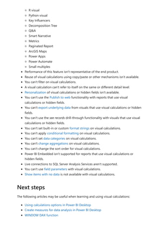 R visual
Python visual
Key Influencers
Decomposition Tree
Q&A
Smart Narrative
Metrics
Paginated Report
ArcGIS Maps
Power Apps
Power Automate
Small multiples
Performance of this feature isn't representative of the end product.
Reuse of visual calculations using copy/paste or other mechanisms isn't available.
You can't filter on visual calculations.
A visual calculation can't refer to itself on the same or different detail level.
Personalization of visual calculations or hidden fields isn't available.
You can't use the Publish to web functionality with reports that use visual
calculations or hidden fields.
You can't export underlying data from visuals that use visual calculations or hidden
fields.
You can't use the see records drill-through functionality with visuals that use visual
calculations or hidden fields.
You can't set built-in or custom format strings on visual calculations.
You can't apply conditional formatting on visual calculations.
You can't set data categories on visual calculations.
You can't change aggregations on visual calculations.
You can't change the sort order for visual calculations.
Power BI Embedded isn't supported for reports that use visual calculations or
hidden fields.
Live connections to SQL Server Analysis Services aren't supported.
You can't use field parameters with visual calculations.
Show items with no data is not available with visual calculations.
The following articles may be useful when learning and using visual calculations:
Using calculations options in Power BI Desktop
Create measures for data analysis in Power BI Desktop
WINDOW DAX function
Next steps
 