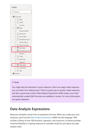 Measures calculate a result from an expression formula. When you create your own
measures, you’ll use the Data Analysis Expressions (DAX) formula language. DAX
includes a library of over 200 functions, operators, and constructs. Its library provides
immense flexibility in creating measures to calculate results for just about any data
analysis need.
７ Note
You might also be interested in quick measures, which are ready-made measures
you can select from dialog boxes. They're a good way to quickly create measures,
and also a good way to learn Data Analysis Expressions (DAX) syntax, since their
automatically created DAX formulas are available to review. For more information,
see quick measures.
Data Analysis Expressions
 