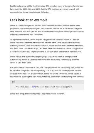DAX formulas are a lot like Excel formulas. DAX even has many of the same functions as
Excel, such like DATE , SUM , and LEFT . But the DAX functions are meant to work with
relational data like we have in Power BI Desktop.
Janice is a sales manager at Contoso. Janice has been asked to provide reseller sales
projections over the next fiscal year. Janice decides to base the estimates on last year's
sales amounts, with a six percent annual increase resulting from various promotions that
are scheduled over the next six months.
To report the estimates, Janice imports last year's sales data into Power BI Desktop.
Janice finds the SalesAmount field in the Reseller Sales table. Because the imported
data only contains sales amounts for last year, Janice renames the SalesAmount field to
Last Years Sales. Janice then drags Last Years Sales onto the report canvas. It appears in
a chart visualization as a single value that is the sum of all reseller sales from last year.
Janice notices that even without specifying a calculation, one has been provided
automatically. Power BI Desktop created its own measure by summing up all of the
values in Last Years Sales.
But Janice needs a measure to calculate sales projections for the coming year, which will
be based on last year's sales multiplied by 1.06 to account for the expected 6 percent
increase in business. For this calculation, Janice will create a measure. Janice creates a
new measure by using the New Measure feature, then enters the following DAX formula:
DAX
Janice then drags the new Projected Sales measure into the chart.
Let’s look at an example
Projected Sales = SUM('Reseller Sales'[Last Years Sales])*1.06
 