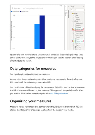 Quickly and with minimal effort, Janice now has a measure to calculate projected sales.
Janice can further analyze the projections by filtering on specific resellers or by adding
other fields to the report.
You can also pick data categories for measures.
Among other things, data categories allow you to use measures to dynamically create
URLs, and mark the data category as a Web URL.
You could create tables that display the measures as Web URLs, and be able to select on
the URL that's created based on your selection. This approach is especially useful when
you want to link to other Power BI reports with URL filter parameters.
Measures have a Home table that defines where they're found in the field list. You can
change their location by choosing a location from the tables in your model.
Data categories for measures
Organizing your measures
 