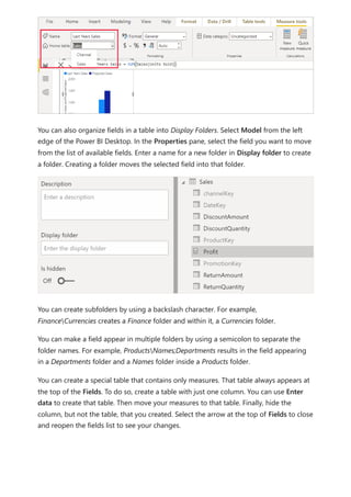 You can also organize fields in a table into Display Folders. Select Model from the left
edge of the Power BI Desktop. In the Properties pane, select the field you want to move
from the list of available fields. Enter a name for a new folder in Display folder to create
a folder. Creating a folder moves the selected field into that folder.
You can create subfolders by using a backslash character. For example,
FinanceCurrencies creates a Finance folder and within it, a Currencies folder.
You can make a field appear in multiple folders by using a semicolon to separate the
folder names. For example, ProductsNames;Departments results in the field appearing
in a Departments folder and a Names folder inside a Products folder.
You can create a special table that contains only measures. That table always appears at
the top of the Fields. To do so, create a table with just one column. You can use Enter
data to create that table. Then move your measures to that table. Finally, hide the
column, but not the table, that you created. Select the arrow at the top of Fields to close
and reopen the fields list to see your changes.
 