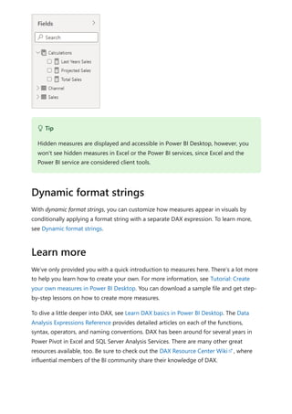 With dynamic format strings, you can customize how measures appear in visuals by
conditionally applying a format string with a separate DAX expression. To learn more,
see Dynamic format strings.
We’ve only provided you with a quick introduction to measures here. There’s a lot more
to help you learn how to create your own. For more information, see Tutorial: Create
your own measures in Power BI Desktop. You can download a sample file and get step-
by-step lessons on how to create more measures.
To dive a little deeper into DAX, see Learn DAX basics in Power BI Desktop. The Data
Analysis Expressions Reference provides detailed articles on each of the functions,
syntax, operators, and naming conventions. DAX has been around for several years in
Power Pivot in Excel and SQL Server Analysis Services. There are many other great
resources available, too. Be sure to check out the DAX Resource Center Wiki , where
influential members of the BI community share their knowledge of DAX.
 Tip
Hidden measures are displayed and accessible in Power BI Desktop, however, you
won't see hidden measures in Excel or the Power BI services, since Excel and the
Power BI service are considered client tools.
Dynamic format strings
Learn more
 