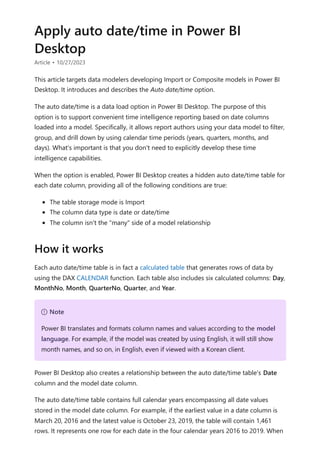 Apply auto date/time in Power BI
Desktop
Article • 10/27/2023
This article targets data modelers developing Import or Composite models in Power BI
Desktop. It introduces and describes the Auto date/time option.
The auto date/time is a data load option in Power BI Desktop. The purpose of this
option is to support convenient time intelligence reporting based on date columns
loaded into a model. Specifically, it allows report authors using your data model to filter,
group, and drill down by using calendar time periods (years, quarters, months, and
days). What's important is that you don't need to explicitly develop these time
intelligence capabilities.
When the option is enabled, Power BI Desktop creates a hidden auto date/time table for
each date column, providing all of the following conditions are true:
The table storage mode is Import
The column data type is date or date/time
The column isn't the "many" side of a model relationship
Each auto date/time table is in fact a calculated table that generates rows of data by
using the DAX CALENDAR function. Each table also includes six calculated columns: Day,
MonthNo, Month, QuarterNo, Quarter, and Year.
Power BI Desktop also creates a relationship between the auto date/time table's Date
column and the model date column.
The auto date/time table contains full calendar years encompassing all date values
stored in the model date column. For example, if the earliest value in a date column is
March 20, 2016 and the latest value is October 23, 2019, the table will contain 1,461
rows. It represents one row for each date in the four calendar years 2016 to 2019. When
How it works
７ Note
Power BI translates and formats column names and values according to the model
language. For example, if the model was created by using English, it will still show
month names, and so on, in English, even if viewed with a Korean client.
 