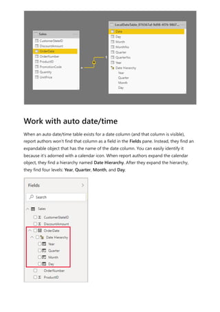When an auto date/time table exists for a date column (and that column is visible),
report authors won't find that column as a field in the Fields pane. Instead, they find an
expandable object that has the name of the date column. You can easily identify it
because it's adorned with a calendar icon. When report authors expand the calendar
object, they find a hierarchy named Date Hierarchy. After they expand the hierarchy,
they find four levels: Year, Quarter, Month, and Day.
Work with auto date/time
 