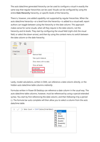 The auto date/time generated hierarchy can be used to configure a visual in exactly the
same way that regular hierarchies can be used. Visuals can be configured by using the
entire Date Hierarchy hierarchy, or specific levels of the hierarchy.
There is, however, one added capability not supported by regular hierarchies. When the
auto date/time hierarchy—or a level from the hierarchy—is added to a visual well, report
authors can toggle between using the hierarchy or the date column. This approach
makes sense for some visuals, when all they require is the date column, not the
hierarchy and its levels. They start by configuring the visual field (right-click the visual
field, or select the down-arrow), and then by using the context menu to switch between
the date column or the date hierarchy.
Lastly, model calculations, written in DAX, can reference a date column directly, or the
hidden auto date/time table columns indirectly.
Formulas written in Power BI Desktop can reference a date column in the usual way. The
auto date/time table columns, however, must be referenced by using a special extended
syntax. You start by first referencing the date column, and then following it by a period
(.). The formula bar auto complete will then allow you to select a column from the auto
date/time table.
 