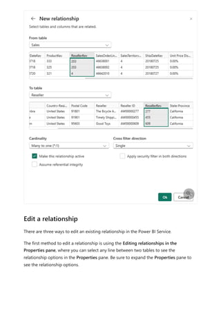 There are three ways to edit an existing relationship in the Power BI Service.
The first method to edit a relationship is using the Editing relationships in the
Properties pane, where you can select any line between two tables to see the
relationship options in the Properties pane. Be sure to expand the Properties pane to
see the relationship options.

Edit a relationship
 