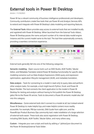 External tools in Power BI Desktop
Article • 11/10/2023
Power BI has a vibrant community of business intelligence professionals and developers.
Community contributors create free tools that use Power BI and Analysis Services APIs
to extend and integrate with Power BI Desktop's data modeling and reporting features.
The External Tools ribbon provides easy access to external tools that are installed locally
and registered with Power BI Desktop. When launched from the External Tools ribbon,
Power BI Desktop passes the name and port number of its internal data model engine
instance and the current model name to the tool. The tool then automatically connects,
providing a seamless connection experience.
External tools generally fall into one of the following categories:
Semantic modeling - Open-source tools such as DAX Studio, ALM Toolkit, Tabular
Editor, and Metadata Translator extend Power BI Desktop functionality for specific data
modeling scenarios such as Data Analysis Expressions (DAX) query and expression
optimization, application lifecycle management (ALM), and metadata translation.
Data analysis - Tools for connecting to a model in read-only to query data and perform
other analysis tasks. For example, a tool might launch Python, Excel, and Power BI
Report Builder. The tool connects the client application to the model in Power BI
Desktop for testing and analysis without having to first publish the Power BI Desktop
(pbix) file to the Power BI service. Tools to document a Power BI semantic model also fall
into this category.
Miscellaneous - Some external tools don’t connect to a model at all, but instead extend
Power BI Desktop to make helpful tips and make helpful content more readily
accessible. For example, PBI.tips tutorials, DAX Guide from sqlbi.com, and the
PowerBI.tips Product Business Ops community tool, make installation of a large selection
of external tools easier. These tools also assist registration with Power BI Desktop,
including DAX Studio, ALM Toolkit, Tabular Editor, and many others easy.
Custom - Integrate your own scripts and tools by adding a *.pbitool.json document to
the Power BI DesktopExternal Tools folder.
 