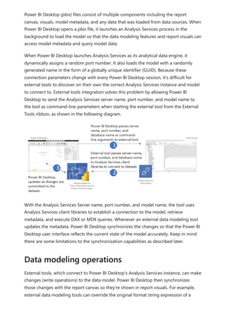 Power BI Desktop (pbix) files consist of multiple components including the report
canvas, visuals, model metadata, and any data that was loaded from data sources. When
Power BI Desktop opens a pbix file, it launches an Analysis Services process in the
background to load the model so that the data modeling features and report visuals can
access model metadata and query model data.
When Power BI Desktop launches Analysis Services as its analytical data engine, it
dynamically assigns a random port number. It also loads the model with a randomly
generated name in the form of a globally unique identifier (GUID). Because these
connection parameters change with every Power BI Desktop session, it's difficult for
external tools to discover on their own the correct Analysis Services instance and model
to connect to. External tools integration solves this problem by allowing Power BI
Desktop to send the Analysis Services server name, port number, and model name to
the tool as command-line parameters when starting the external tool from the External
Tools ribbon, as shown in the following diagram.
With the Analysis Services Server name, port number, and model name, the tool uses
Analysis Services client libraries to establish a connection to the model, retrieve
metadata, and execute DAX or MDX queries. Whenever an external data modeling tool
updates the metadata, Power BI Desktop synchronizes the changes so that the Power BI
Desktop user interface reflects the current state of the model accurately. Keep in mind
there are some limitations to the synchronization capabilities as described later.
External tools, which connect to Power BI Desktop's Analysis Services instance, can make
changes (write operations) to the data model. Power BI Desktop then synchronizes
those changes with the report canvas so they're shown in report visuals. For example,
external data modeling tools can override the original format string expression of a
Data modeling operations
 