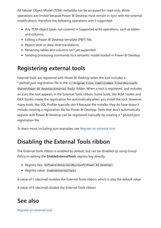 All Tabular Object Model (TOM) metadata can be accessed for read-only. Write
operations are limited because Power BI Desktop must remain in-sync with the external
modifications, therefore the following operations aren't supported:
Any TOM object types not covered in Supported write operations, such as tables
and columns.
Editing a Power BI Desktop template (PBIT) file.
Report-level or data-level translations.
Renaming tables and columns isn't yet supported
Sending processing commands to a semantic model loaded in Power BI Desktop
External tools are registered with Power BI Desktop when the tool includes a
*.pbitool.json registration file in the C:Program Files (x86)Common FilesMicrosoft
SharedPower BI DesktopExternal Tools folder. When a tool is registered, and includes
an icon, the tool appears in the External Tools ribbon. Some tools, like ALM Toolkit and
DAX Studio create the registration file automatically when you install the tool. However,
many tools, like SQL Profiler typically don't because the installer they do have doesn't
include creating a registration file for Power BI Desktop. Tools that don't automatically
register with Power BI Desktop can be registered manually by creating a *.pbitool.json
registration file.
To learn more, including json examples, see Register an external tool.
The External Tools ribbon is enabled by default, but can be disabled by using Group
Policy or editing the EnableExternalTools registry key directly.
Registry key: SoftwarePoliciesMicrosoftPower BI Desktop
Registry value: EnableExternalTools
A value of 1 (decimal) enables the External Tools ribbon, which is also the default value.
A value of 0 (decimal) disable the External Tools ribbon.
Register an external tool
Registering external tools
Disabling the External Tools ribbon
See also
 