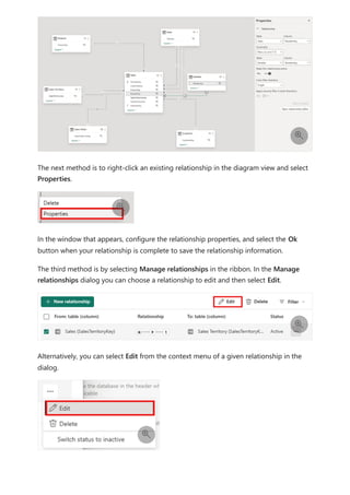 The next method is to right-click an existing relationship in the diagram view and select
Properties.
In the window that appears, configure the relationship properties, and select the Ok
button when your relationship is complete to save the relationship information.
The third method is by selecting Manage relationships in the ribbon. In the Manage
relationships dialog you can choose a relationship to edit and then select Edit.
Alternatively, you can select Edit from the context menu of a given relationship in the
dialog.




 