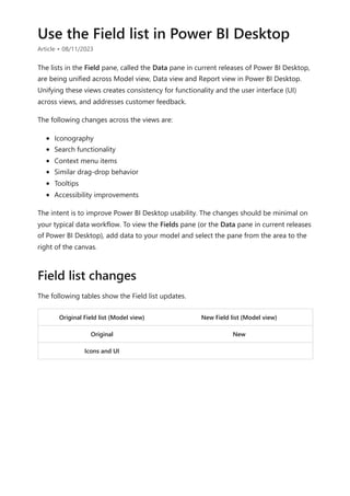 Use the Field list in Power BI Desktop
Article • 08/11/2023
The lists in the Field pane, called the Data pane in current releases of Power BI Desktop,
are being unified across Model view, Data view and Report view in Power BI Desktop.
Unifying these views creates consistency for functionality and the user interface (UI)
across views, and addresses customer feedback.
The following changes across the views are:
Iconography
Search functionality
Context menu items
Similar drag-drop behavior
Tooltips
Accessibility improvements
The intent is to improve Power BI Desktop usability. The changes should be minimal on
your typical data workflow. To view the Fields pane (or the Data pane in current releases
of Power BI Desktop), add data to your model and select the pane from the area to the
right of the canvas.
The following tables show the Field list updates.
Original Field list (Model view) New Field list (Model view)
Original New
Icons and UI
Field list changes
 