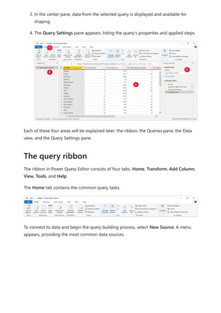 3. In the center pane, data from the selected query is displayed and available for
shaping.
4. The Query Settings pane appears, listing the query's properties and applied steps.
Each of these four areas will be explained later: the ribbon, the Queries pane, the Data
view, and the Query Settings pane.
The ribbon in Power Query Editor consists of four tabs: Home, Transform, Add Column,
View, Tools, and Help.
The Home tab contains the common query tasks.
To connect to data and begin the query building process, select New Source. A menu
appears, providing the most common data sources.
The query ribbon
 