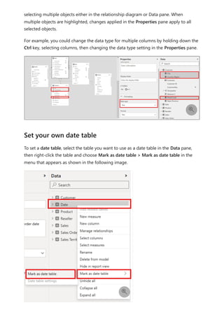 selecting multiple objects either in the relationship diagram or Data pane. When
multiple objects are highlighted, changes applied in the Properties pane apply to all
selected objects.
For example, you could change the data type for multiple columns by holding down the
Ctrl key, selecting columns, then changing the data type setting in the Properties pane.
To set a date table, select the table you want to use as a date table in the Data pane,
then right-click the table and choose Mark as date table > Mark as date table in the
menu that appears as shown in the following image.

Set your own date table

 