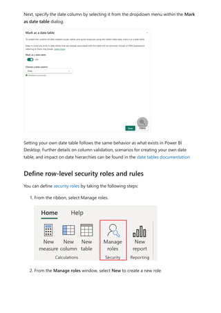 Next, specify the date column by selecting it from the dropdown menu within the Mark
as date table dialog.
Setting your own date table follows the same behavior as what exists in Power BI
Desktop. Further details on column validation, scenarios for creating your own date
table, and impact on date hierarchies can be found in the date tables documentation
You can define security roles by taking the following steps:
1. From the ribbon, select Manage roles.
2. From the Manage roles window, select New to create a new role.

Define row-level security roles and rules
 