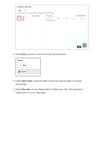 3. Under Roles, provide a name for the role and select enter.
4. Under Select tables, select the table to which you want to apply a row-level
security filter.
5. Under Filter data, use the default editor to define your roles. The expressions
created return a true or false value.

 