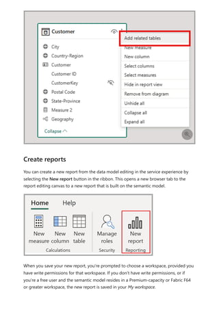 You can create a new report from the data model editing in the service experience by
selecting the New report button in the ribbon. This opens a new browser tab to the
report editing canvas to a new report that is built on the semantic model.
When you save your new report, you're prompted to choose a workspace, provided you
have write permissions for that workspace. If you don't have write permissions, or if
you're a free user and the semantic model resides in a Premium-capacity or Fabric F64
or greater workspace, the new report is saved in your My workspace.

Create reports
 