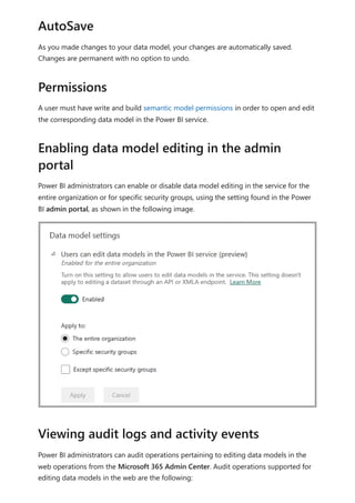 As you made changes to your data model, your changes are automatically saved.
Changes are permanent with no option to undo.
A user must have write and build semantic model permissions in order to open and edit
the corresponding data model in the Power BI service.
Power BI administrators can enable or disable data model editing in the service for the
entire organization or for specific security groups, using the setting found in the Power
BI admin portal, as shown in the following image.
Power BI administrators can audit operations pertaining to editing data models in the
web operations from the Microsoft 365 Admin Center. Audit operations supported for
editing data models in the web are the following:
AutoSave
Permissions
Enabling data model editing in the admin
portal
Viewing audit logs and activity events
 