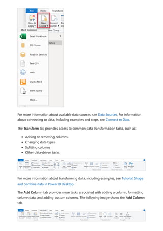 For more information about available data sources, see Data Sources. For information
about connecting to data, including examples and steps, see Connect to Data.
The Transform tab provides access to common data transformation tasks, such as:
Adding or removing columns
Changing data types
Splitting columns
Other data-driven tasks
For more information about transforming data, including examples, see Tutorial: Shape
and combine data in Power BI Desktop.
The Add Column tab provides more tasks associated with adding a column, formatting
column data, and adding custom columns. The following image shows the Add Column
tab.
 