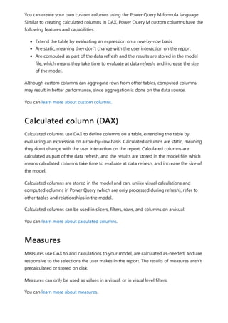 You can create your own custom columns using the Power Query M formula language.
Similar to creating calculated columns in DAX, Power Query M custom columns have the
following features and capabilities:
Extend the table by evaluating an expression on a row-by-row basis
Are static, meaning they don't change with the user interaction on the report
Are computed as part of the data refresh and the results are stored in the model
file, which means they take time to evaluate at data refresh, and increase the size
of the model.
Although custom columns can aggregate rows from other tables, computed columns
may result in better performance, since aggregation is done on the data source.
You can learn more about custom columns.
Calculated columns use DAX to define columns on a table, extending the table by
evaluating an expression on a row-by-row basis. Calculated columns are static, meaning
they don't change with the user interaction on the report. Calculated columns are
calculated as part of the data refresh, and the results are stored in the model file, which
means calculated columns take time to evaluate at data refresh, and increase the size of
the model.
Calculated columns are stored in the model and can, unlike visual calculations and
computed columns in Power Query (which are only processed during refresh), refer to
other tables and relationships in the model.
Calculated columns can be used in slicers, filters, rows, and columns on a visual.
You can learn more about calculated columns.
Measures use DAX to add calculations to your model, are calculated as-needed, and are
responsive to the selections the user makes in the report. The results of measures aren't
precalculated or stored on disk.
Measures can only be used as values in a visual, or in visual level filters.
You can learn more about measures.
Calculated column (DAX)
Measures
 