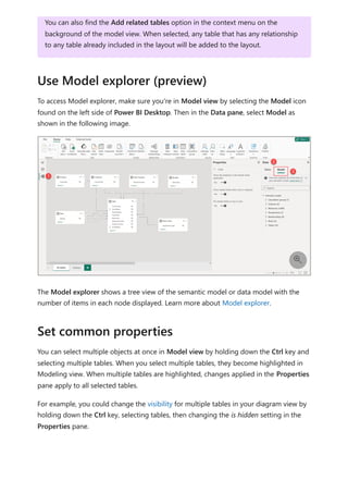 To access Model explorer, make sure you're in Model view by selecting the Model icon
found on the left side of Power BI Desktop. Then in the Data pane, select Model as
shown in the following image.
The Model explorer shows a tree view of the semantic model or data model with the
number of items in each node displayed. Learn more about Model explorer.
You can select multiple objects at once in Model view by holding down the Ctrl key and
selecting multiple tables. When you select multiple tables, they become highlighted in
Modeling view. When multiple tables are highlighted, changes applied in the Properties
pane apply to all selected tables.
For example, you could change the visibility for multiple tables in your diagram view by
holding down the Ctrl key, selecting tables, then changing the is hidden setting in the
Properties pane.
You can also find the Add related tables option in the context menu on the
background of the model view. When selected, any table that has any relationship
to any table already included in the layout will be added to the layout.
Use Model explorer (preview)

Set common properties
 