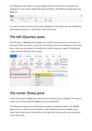 The View tab on the ribbon is used to toggle whether certain panes or windows are
displayed. It's also used to display the Advanced Editor. The following image shows the
View tab.
It's useful to know that many of the tasks available from the ribbon are also available by
right-clicking a column, or other data, in the center pane.
The left pane, or Queries pane, displays the number of active queries and the name of
the query. When you select a query from the left pane, its data is displayed in the center
pane, where you can shape and transform the data to meet your needs. The following
image shows the left pane with a query.
In the center pane, or Data pane, data from the selected query is displayed. This pane is
where much of the work of the Query view is accomplished.
The following image shows the Web data connection established earlier. The Overall
score column is selected, and its header is right-clicked to show the available menu
items. Notice that many of these items in the right-click menu are the same as buttons
in the ribbon tabs.
The left (Queries) pane
The center (Data) pane
 